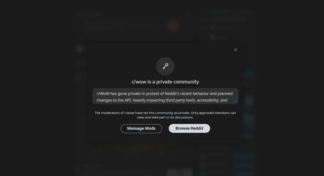 WoW's subreddit is private and has the following message: r/WoW has gone private in protest of Reddit's recent behavior and planned changes to the API, heavily impacting third party tools, accessibility, and moderation ability. Please note that we are not accepting access requests during this time period. For continued WoW discussion, check out discord.gg/wow; for information on the protest, see https://www.theverge.com/2023/6/8/23754780/reddit-api-updates-changes-news-announcements
